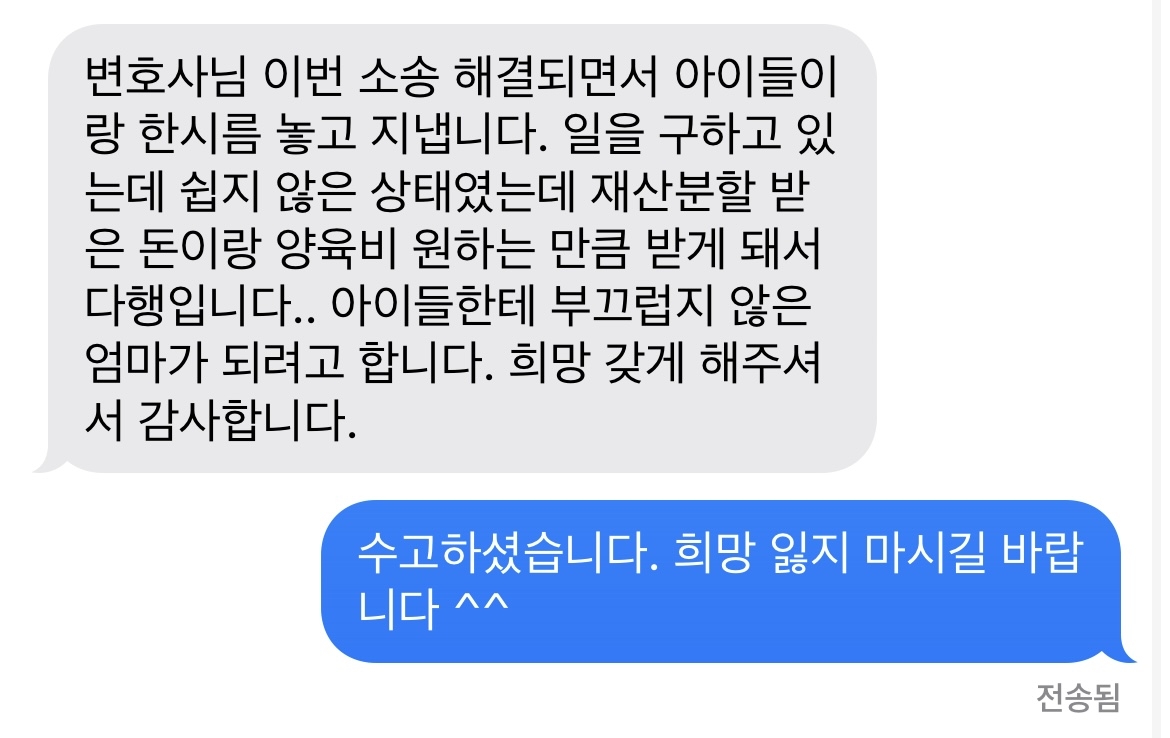 변호사님 이번 소송 해결되면서 아이들이랑 한시름 놓고 지냅니다. 일을 구하고 있는데 쉽지 않은 상태였는데 재산분할 받은 돈이랑 양육비 원하는 만큼 받게 돼서 다행입니다.. 아이들한테 부끄럽지 않은 엄마가 되려고 합니다. 희망 갖게 해주셔서 감사합니다. 