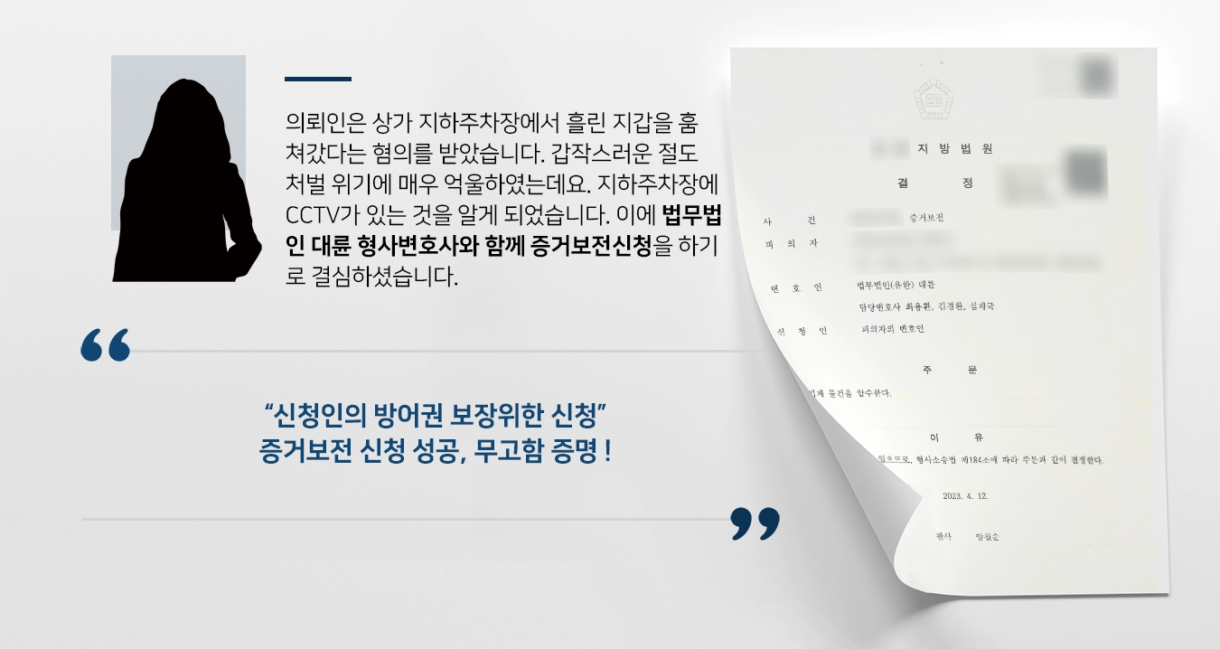 의뢰인은 상가 지하주차장에서 흘린 지갑을 훔쳐갔다는 혐의를 받았습니다. 갑작스러운 절도처벌 위기에 매우 억울하였는데요. 지하주차장에 CCTV가 있는 것을 알게 되어 사건이 일어난 시간의 영상을 확인하고자 하였습니다. 이에 법무법인 대륜 형사변호사와 함께 증거보전신청을 하기로 결심하셨습니다. 